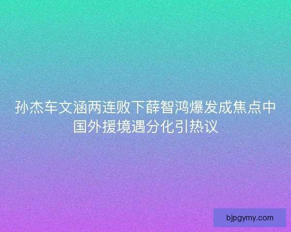 孙杰车文涵两连败下薛智鸿爆发成焦点中国外援境遇分化引热议 孙杰车文涵两连败下薛智鸿爆发成焦点中国外援境遇分化引热议