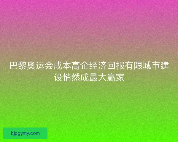 巴黎奥运会成本高企经济回报有限城市建设悄然成最大赢家