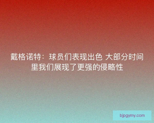 戴格诺特：球员们表现出色 大部分时间里我们展现了更强的侵略性